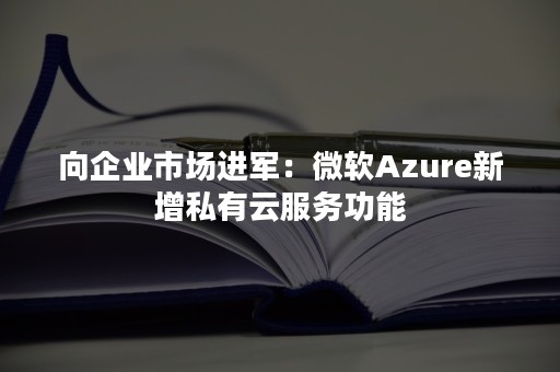 向企业市场进军：微软Azure新增私有云服务功能