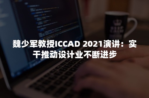 魏少军教授ICCAD 2021演讲：实干推动设计业不断进步