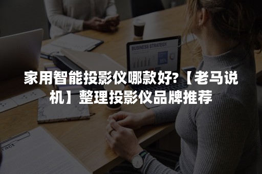 家用智能投影仪哪款好?【老马说机】整理投影仪品牌推荐