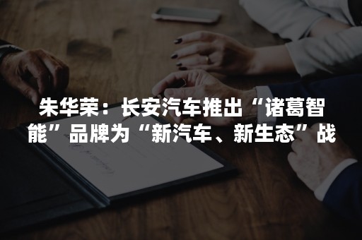 朱华荣：长安汽车推出“诸葛智能”品牌为“新汽车、新生态”战略赋能