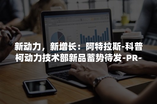 新动力，新增长：阿特拉斯-科普柯动力技术部新品蓄势待发-PR-Newswire