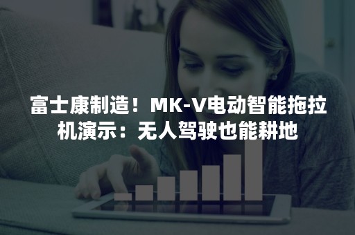 富士康制造！MK-V电动智能拖拉机演示：无人驾驶也能耕地