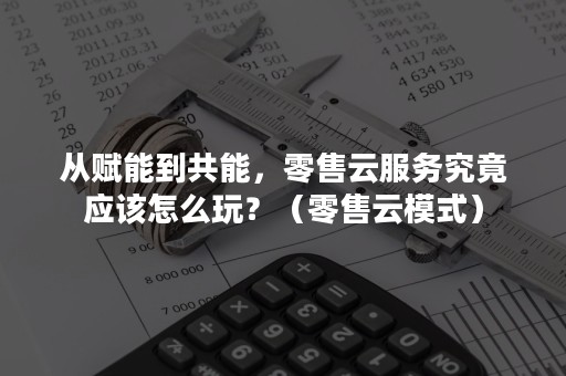 从赋能到共能，零售云服务究竟应该怎么玩？（零售云模式）