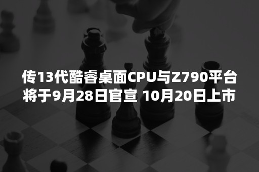 传13代酷睿桌面CPU与Z790平台将于9月28日官宣 10月20日上市