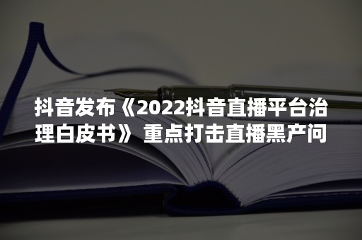 抖音发布《2022抖音直播平台治理白皮书》 重点打击直播黑产问题