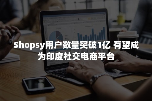 Shopsy用户数量突破1亿 有望成为印度社交电商平台