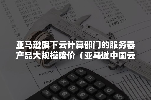 亚马逊旗下云计算部门的服务器产品大规模降价（亚马逊中国云计算中心）