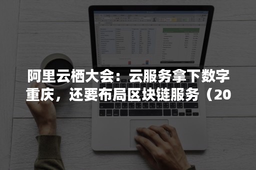 阿里云栖大会：云服务拿下数字重庆，还要布局区块链服务（2017阿里云栖大会）