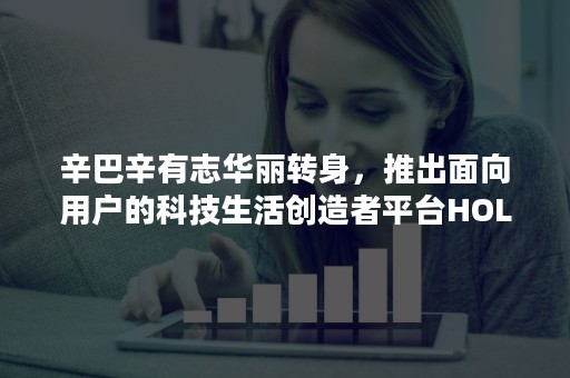 辛巴辛有志华丽转身，推出面向用户的科技生活创造者平台HOLAX