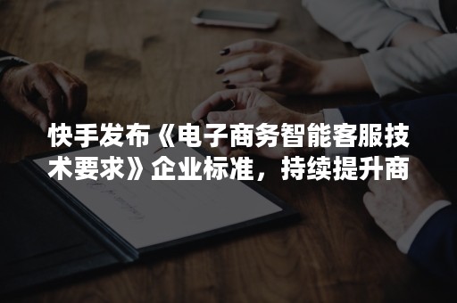 快手发布《电子商务智能客服技术要求》企业标准，持续提升商户和用户体验