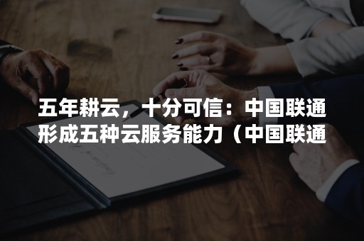 五年耕云，十分可信：中国联通形成五种云服务能力（中国联通旗下云技术公司借助云网融合技术产品优势）