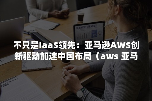 不只是IaaS领先：亚马逊AWS创新驱动加速中国布局（aws 亚马逊云科技）