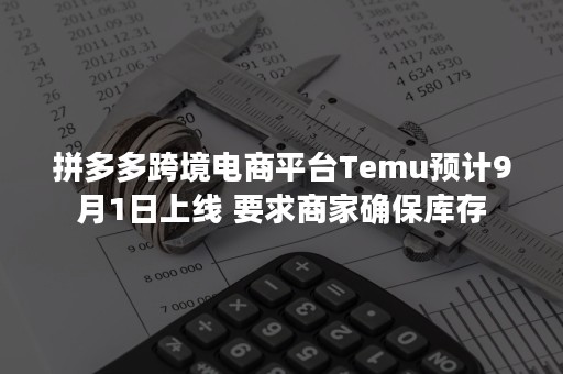 拼多多跨境电商平台Temu预计9月1日上线 要求商家确保库存