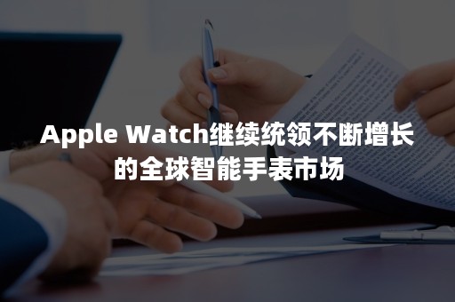 Apple Watch继续统领不断增长的全球智能手表市场