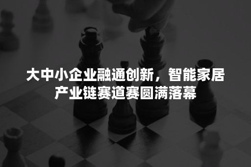 大中小企业融通创新，智能家居产业链赛道赛圆满落幕