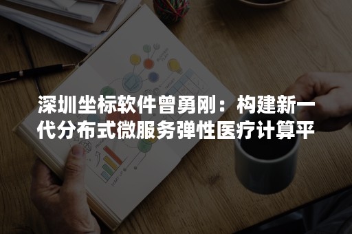 深圳坐标软件曾勇刚：构建新一代分布式微服务弹性医疗计算平台