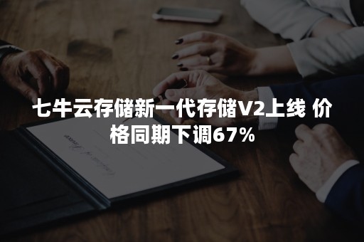 七牛云存储新一代存储V2上线 价格同期下调67%