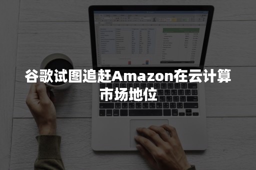 谷歌试图追赶Amazon在云计算市场地位