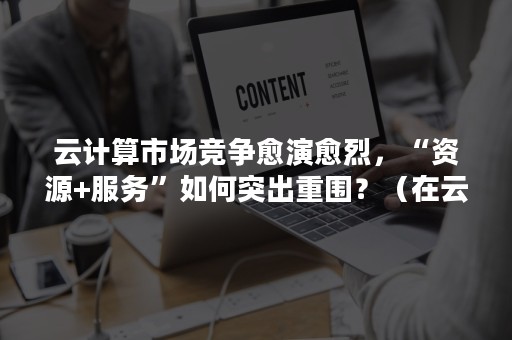 云计算市场竞争愈演愈烈，“资源+服务”如何突出重围？（在云计算市场,架构之争已悄然发生）