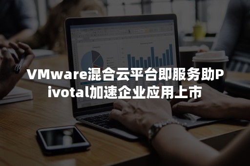 VMware混合云平台即服务助Pivotal加速企业应用上市