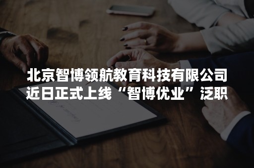 北京智博领航教育科技有限公司近日正式上线“智博优业”泛职业技能提升平台