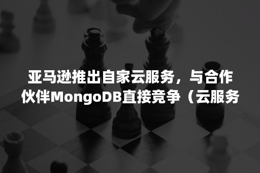 亚马逊推出自家云服务，与合作伙伴MongoDB直接竞争（云服务器亚马逊关联）