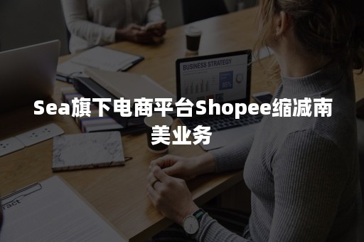 Sea旗下电商平台Shopee缩减南美业务