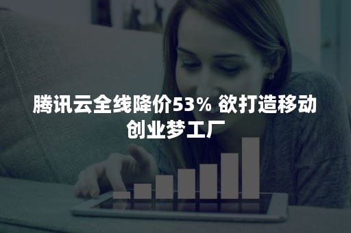 腾讯云全线降价53% 欲打造移动创业梦工厂