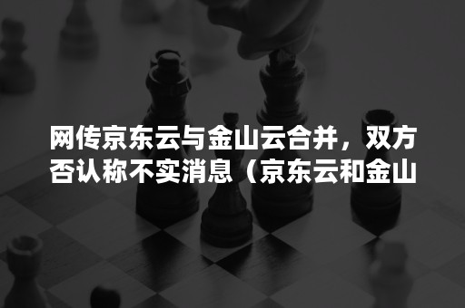 网传京东云与金山云合并，双方否认称不实消息（京东云和金山云待遇发展）