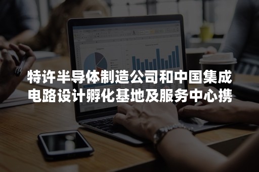 特许半导体制造公司和中国集成电路设计孵化基地及服务中心携手扶持新兴企业成长并且步向商业化的道路