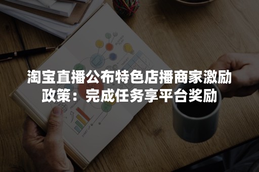 淘宝直播公布特色店播商家激励政策：完成任务享平台奖励