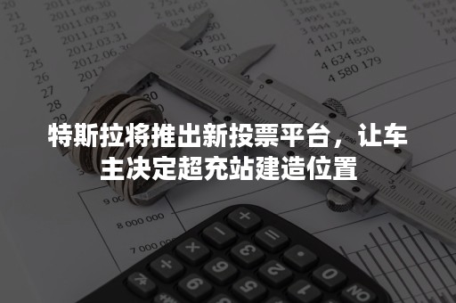 特斯拉将推出新投票平台，让车主决定超充站建造位置