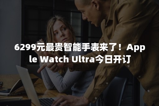 6299元最贵智能手表来了！Apple Watch Ultra今日开订