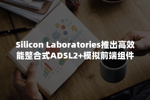 Silicon Laboratories推出高效能整合式ADSL2+模拟前端组件