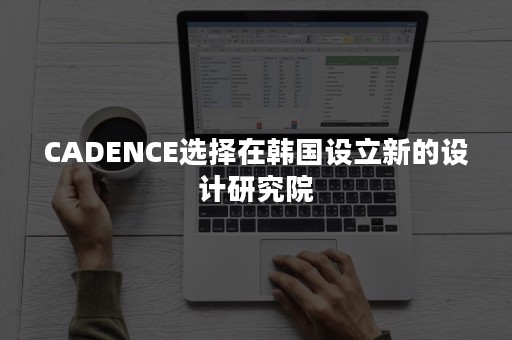 CADENCE选择在韩国设立新的设计研究院