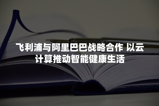 飞利浦与阿里巴巴战略合作 以云计算推动智能健康生活