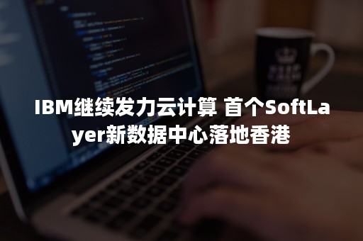 IBM继续发力云计算 首个SoftLayer新数据中心落地香港