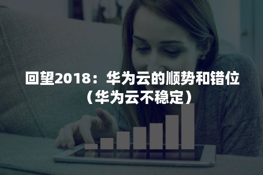 回望2018：华为云的顺势和错位（华为云不稳定）