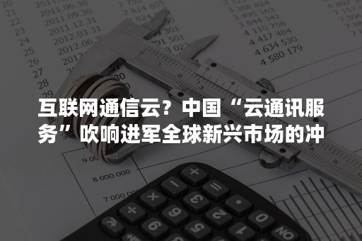 互联网通信云？中国“云通讯服务”吹响进军全球新兴市场的冲锋号