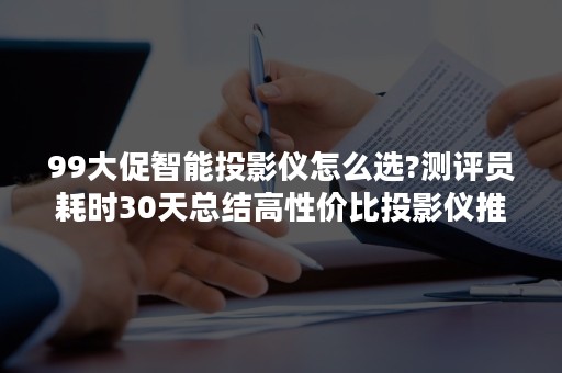 99大促智能投影仪怎么选?测评员耗时30天总结高性价比投影仪推荐