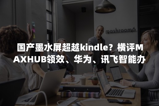 国产墨水屏超越kindle？横评MAXHUB领效、华为、讯飞智能办公本