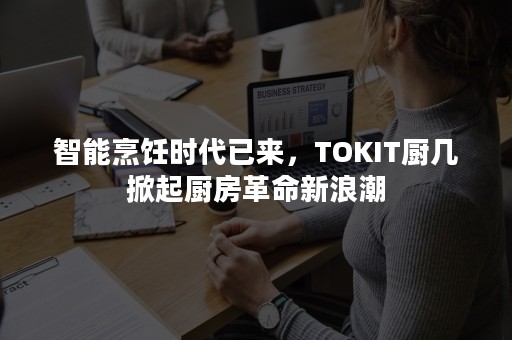 智能烹饪时代已来，TOKIT厨几掀起厨房革命新浪潮