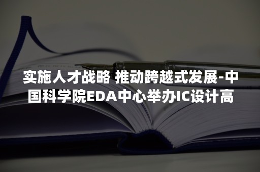 实施人才战略 推动跨越式发展-中国科学院EDA中心举办IC设计高级培训班