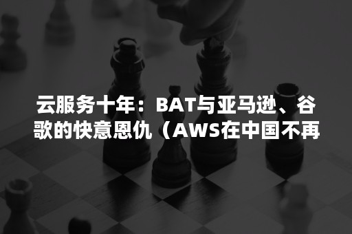 云服务十年：BAT与亚马逊、谷歌的快意恩仇（AWS在中国不再低调,迎接云计算竞争）