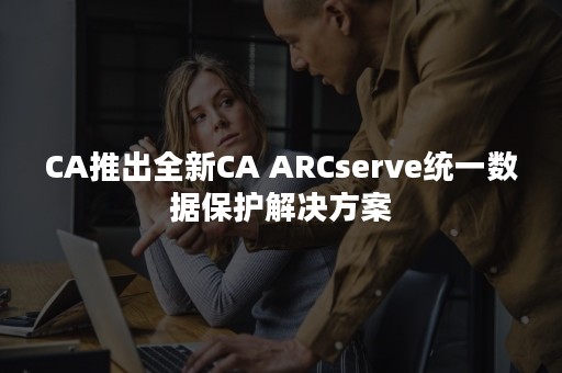 CA推出全新CA ARCserve统一数据保护解决方案