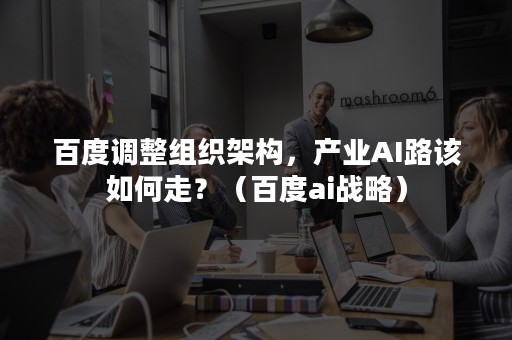 百度调整组织架构，产业AI路该如何走？（百度ai战略）