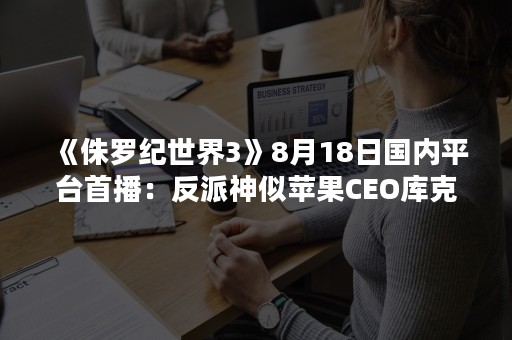 《侏罗纪世界3》8月18日国内平台首播：反派神似苹果CEO库克