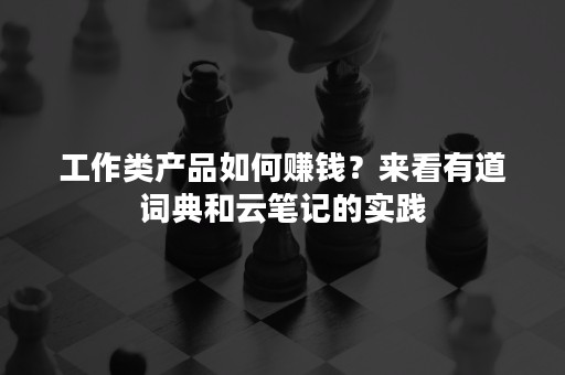 工作类产品如何赚钱？来看有道词典和云笔记的实践