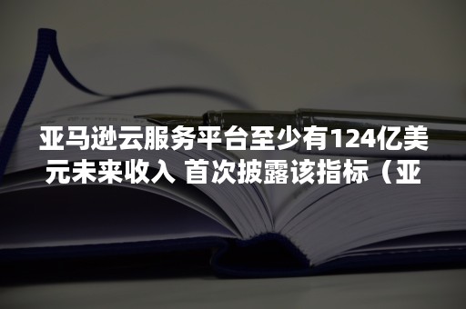 亚马逊云服务平台至少有124亿美元未来收入 首次披露该指标（亚马逊 收入）