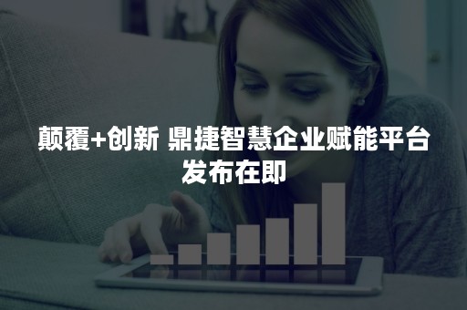 颠覆+创新 鼎捷智慧企业赋能平台发布在即